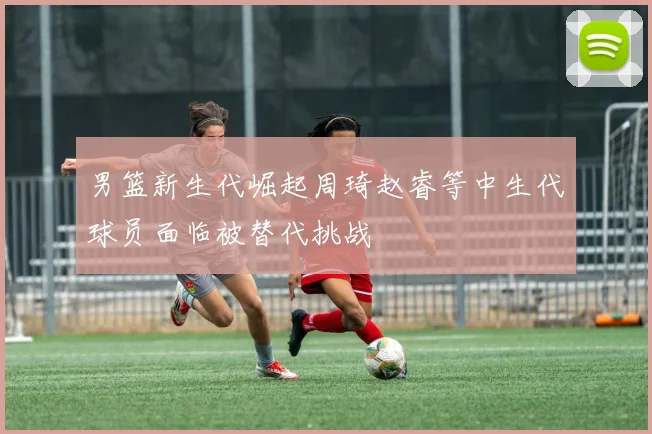 男篮新生代崛起周琦赵睿等中生代球员面临被替代挑战