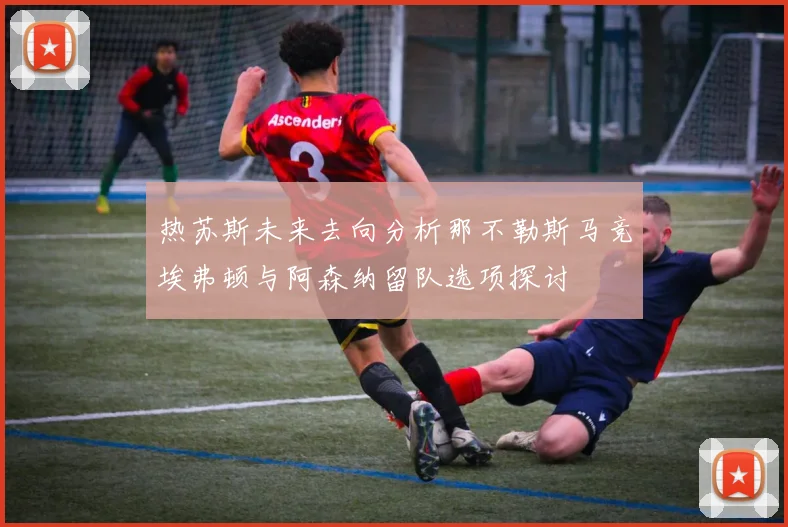热苏斯未来去向分析那不勒斯马竞埃弗顿与阿森纳留队选项探讨