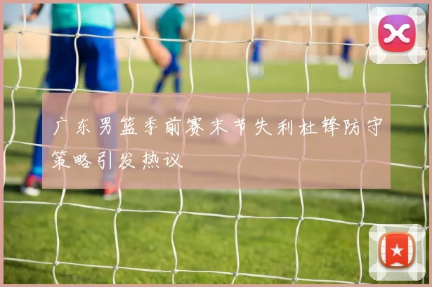 广东男篮季前赛末节失利杜锋防守策略引发热议