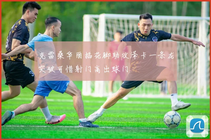 克雷桑华丽插花脚助攻泽卡一条龙突破可惜射门高出球门