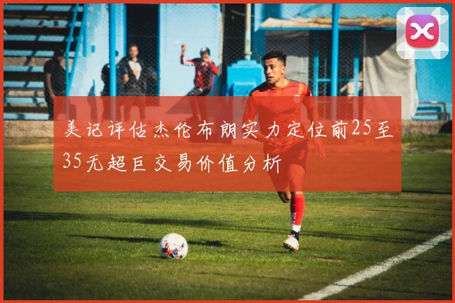 美记评估杰伦布朗实力定位前25至35无超巨交易价值分析