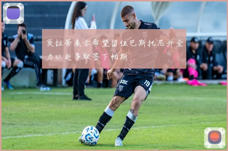 莫拉蒂表示希望留住巴斯托尼并全力以赴争取签下帕斯