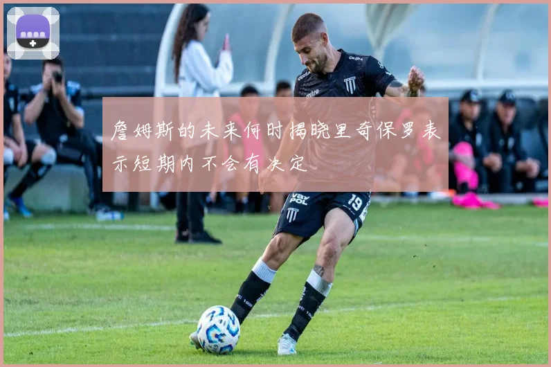 詹姆斯的未来何时揭晓里奇保罗表示短期内不会有决定