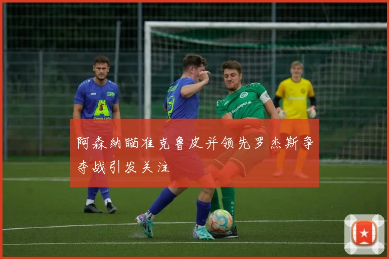 阿森纳瞄准克鲁皮并领先罗杰斯争夺战引发关注