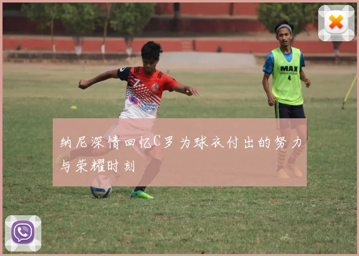 纳尼深情回忆C罗为球衣付出的努力与荣耀时刻