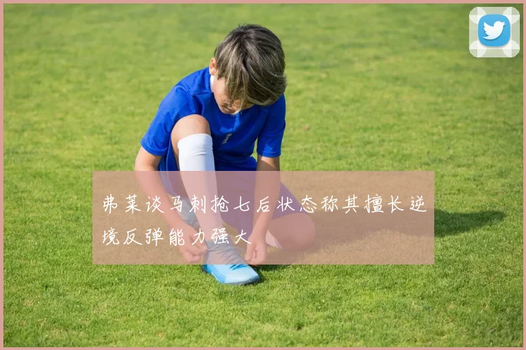 弗莱谈马刺抢七后状态称其擅长逆境反弹能力强大