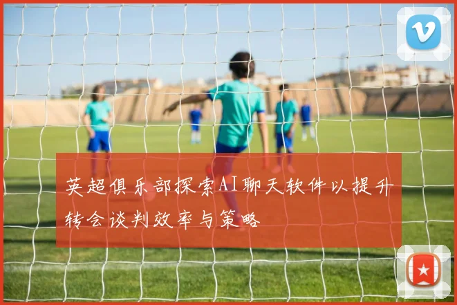 英超俱乐部探索AI聊天软件以提升转会谈判效率与策略