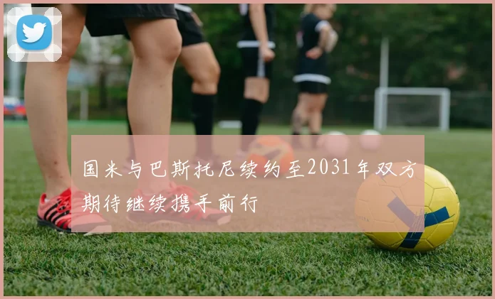国米与巴斯托尼续约至2031年双方期待继续携手前行