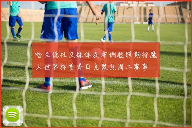 哈兰德社交媒体发布侧脸照期待魔人世界杯首秀目光聚焦周二赛事