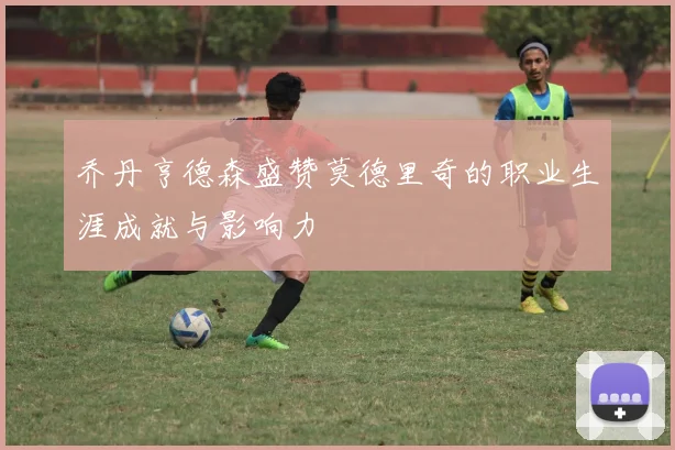 乔丹亨德森盛赞莫德里奇的职业生涯成就与影响力