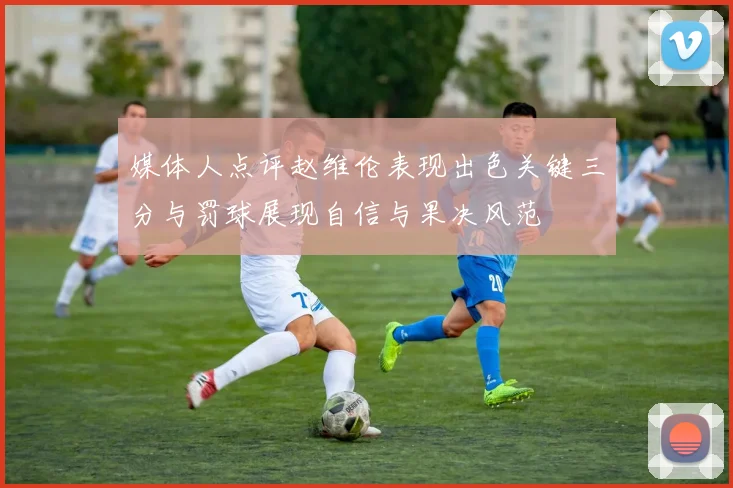 媒体人点评赵维伦表现出色关键三分与罚球展现自信与果决风范