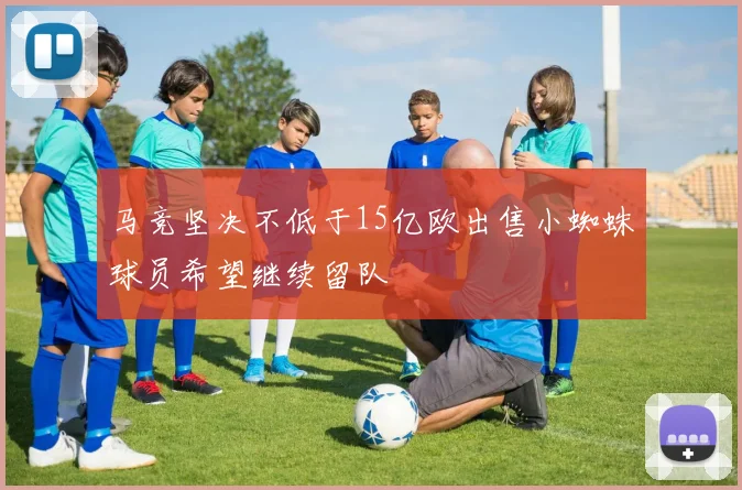 马竞坚决不低于15亿欧出售小蜘蛛球员希望继续留队