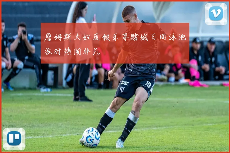 詹姆斯夫妇度假乐享赌城日间泳池派对热闹非凡