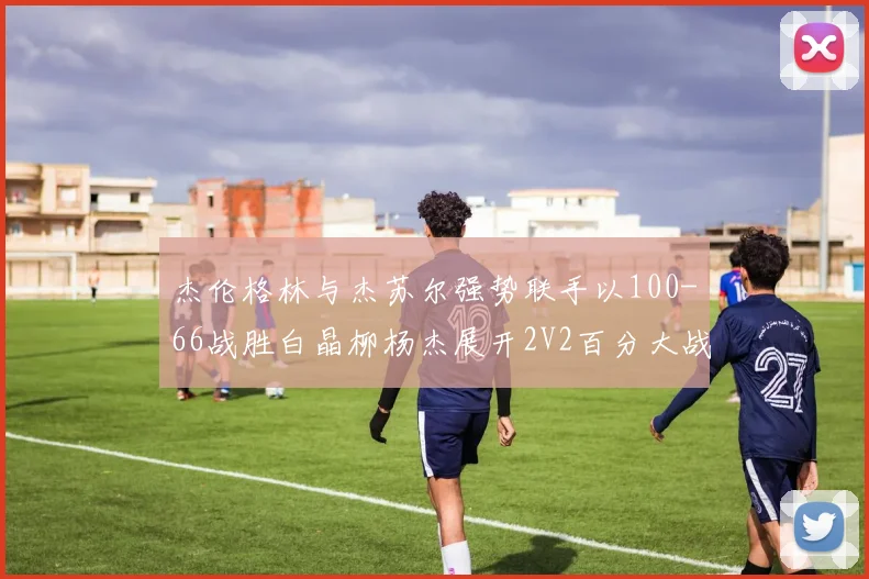 杰伦格林与杰苏尔强势联手以100-66战胜白晶柳杨杰展开2V2百分大战