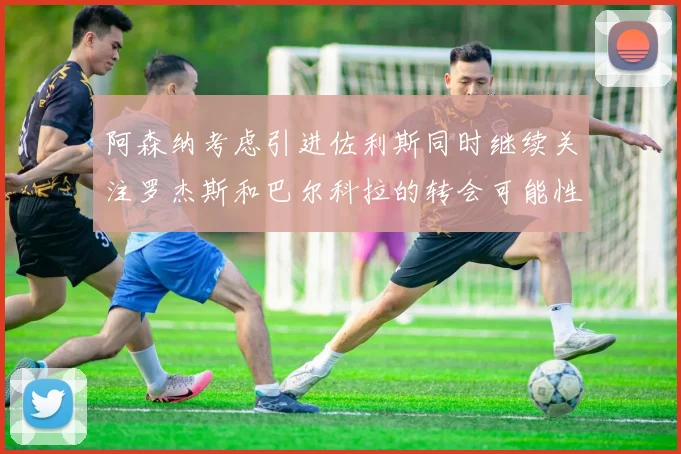 阿森纳考虑引进佐利斯同时继续关注罗杰斯和巴尔科拉的转会可能性