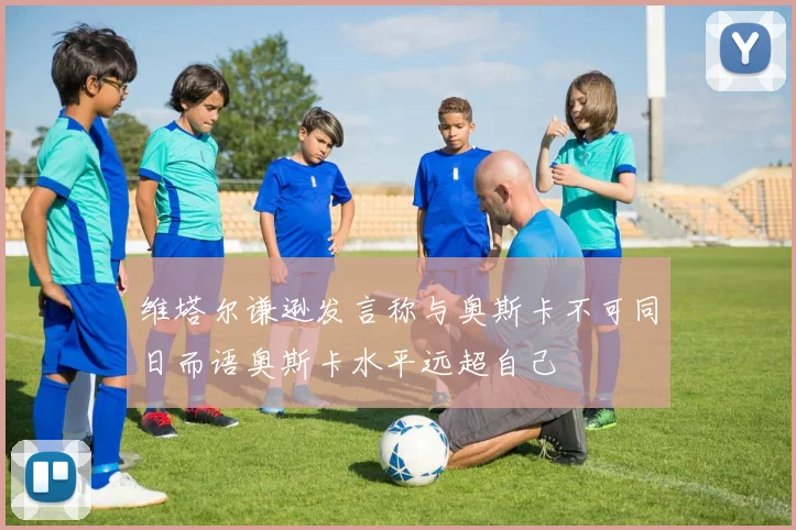 维塔尔谦逊发言称与奥斯卡不可同日而语奥斯卡水平远超自己