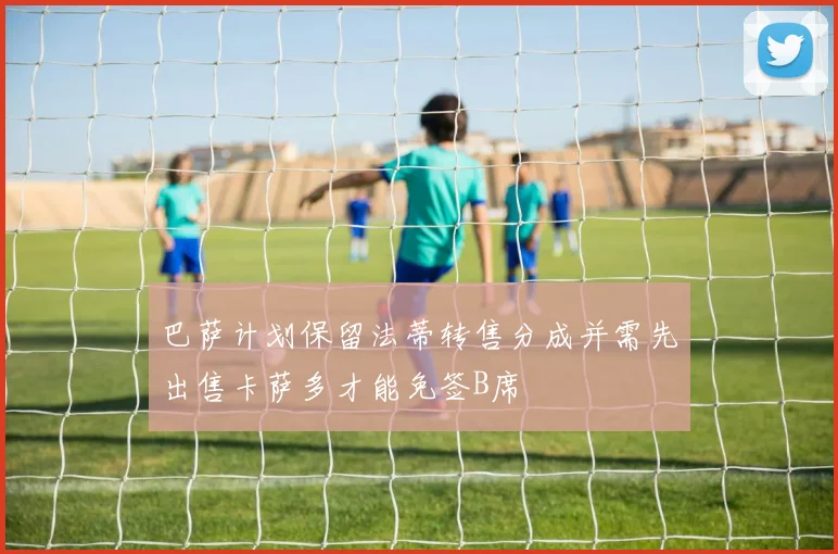 巴萨计划保留法蒂转售分成并需先出售卡萨多才能免签B席