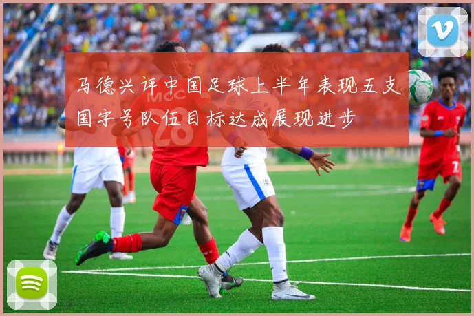 马德兴评中国足球上半年表现五支国字号队伍目标达成展现进步