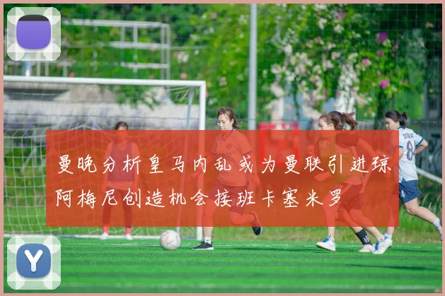 曼晚分析皇马内乱或为曼联引进琼阿梅尼创造机会接班卡塞米罗