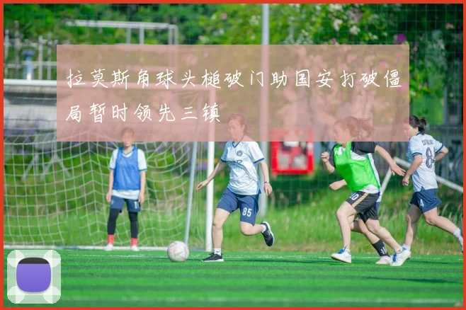 拉莫斯角球头槌破门助国安打破僵局暂时领先三镇