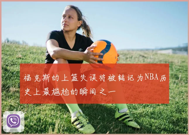 福克斯的上篮失误将被铭记为NBA历史上最尴尬的瞬间之一
