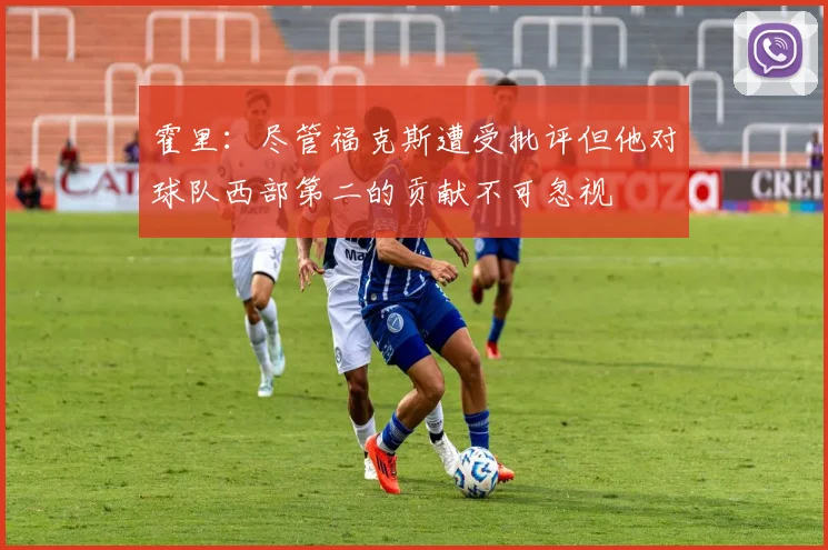 霍里：尽管福克斯遭受批评但他对球队西部第二的贡献不可忽视