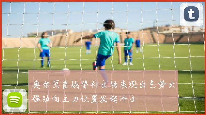 奥尔莫首战替补出场表现出色势头强劲向主力位置发起冲击