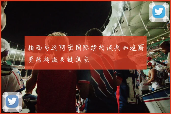 梅西与迈阿密国际续约谈判加速薪资结构成关键焦点