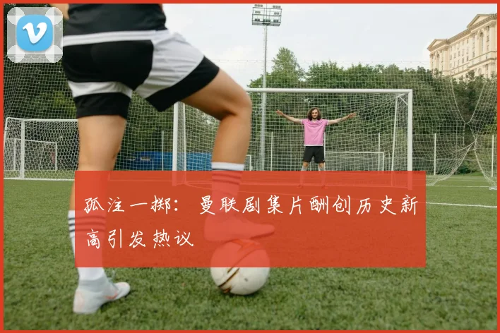 孤注一掷：曼联剧集片酬创历史新高引发热议