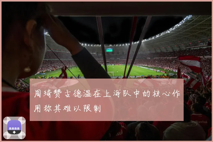 周琦赞古德温在上海队中的核心作用称其难以限制