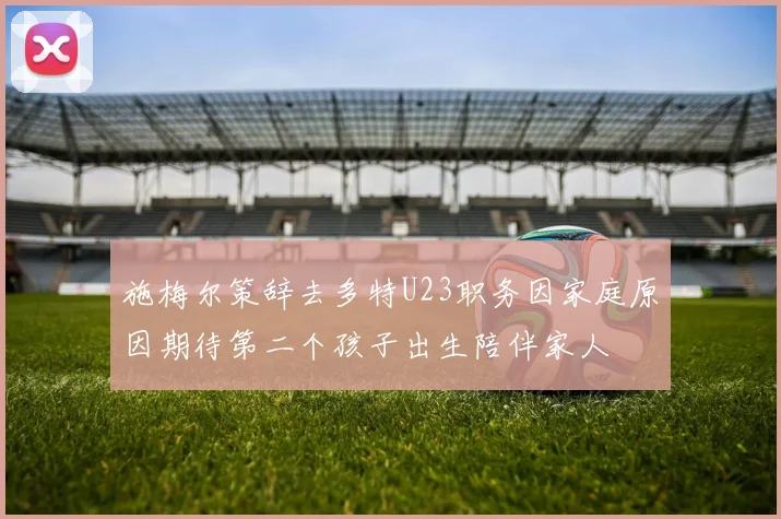 施梅尔策辞去多特U23职务因家庭原因期待第二个孩子出生陪伴家人