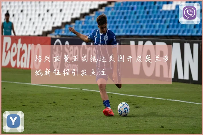 格列兹曼正式抵达美国开启奥兰多城新征程引发关注