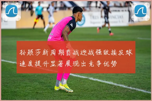 孙颖莎新周期首战迎战强敌接发球速度提升显著展现出竞争优势